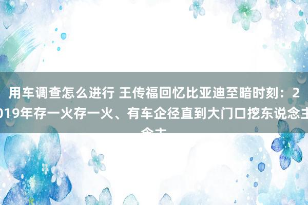 用车调查怎么进行 王传福回忆比亚迪至暗时刻：2019年存一火存一火、有车企径直到大门口挖东说念主