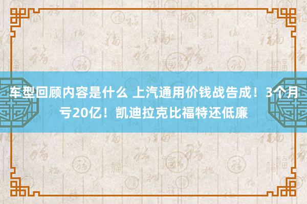 车型回顾内容是什么 上汽通用价钱战告成！3个月亏20亿！凯迪拉克比福特还低廉