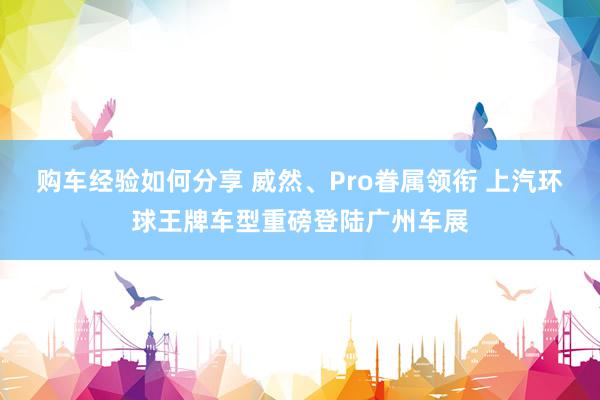 购车经验如何分享 威然、Pro眷属领衔 上汽环球王牌车型重磅登陆广州车展