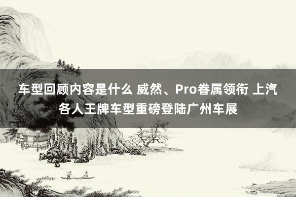 车型回顾内容是什么 威然、Pro眷属领衔 上汽各人王牌车型重磅登陆广州车展