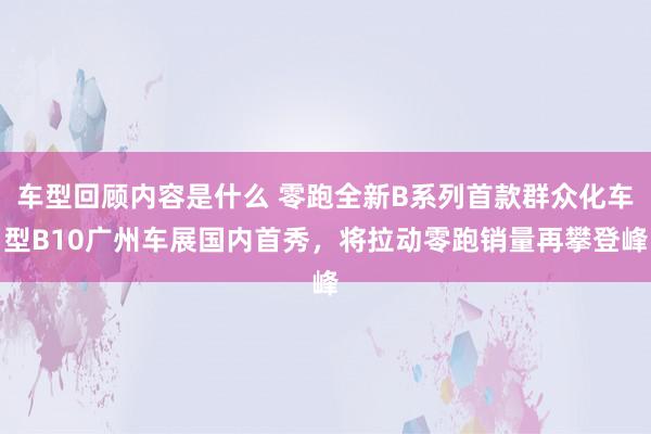 车型回顾内容是什么 零跑全新B系列首款群众化车型B10广州车展国内首秀，将拉动零跑销量再攀登峰