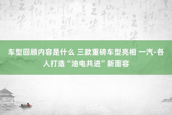 车型回顾内容是什么 三款重磅车型亮相 一汽-各人打造“油电共进”新面容