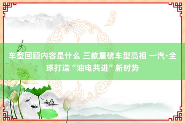 车型回顾内容是什么 三款重磅车型亮相 一汽-全球打造“油电共进”新时势