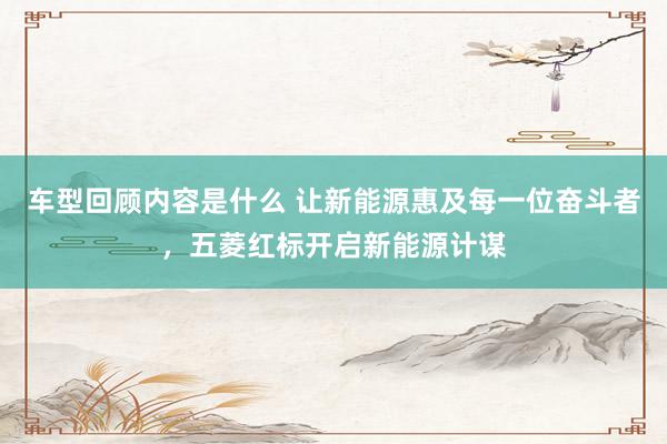 车型回顾内容是什么 让新能源惠及每一位奋斗者，五菱红标开启新能源计谋