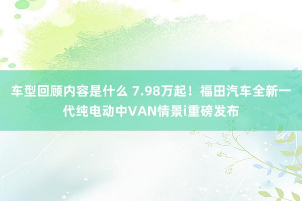 车型回顾内容是什么 7.98万起！福田汽车全新一代纯电动中VAN情景i重磅发布