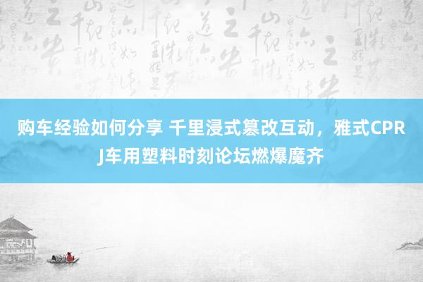 购车经验如何分享 千里浸式篡改互动，雅式CPRJ车用塑料时刻论坛燃爆魔齐