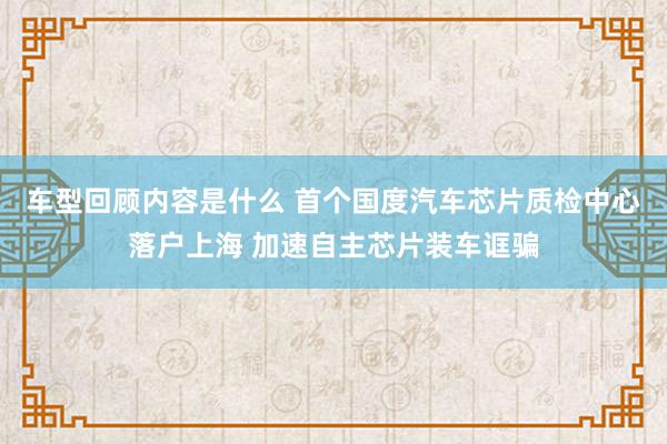 车型回顾内容是什么 首个国度汽车芯片质检中心落户上海 加速自主芯片装车诓骗