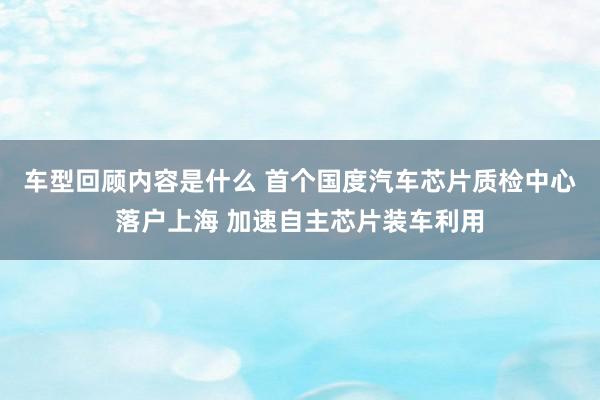 车型回顾内容是什么 首个国度汽车芯片质检中心落户上海 加速自主芯片装车利用