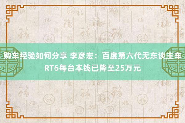 购车经验如何分享 李彦宏：百度第六代无东谈主车RT6每台本钱已降至25万元