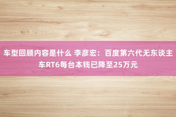 车型回顾内容是什么 李彦宏：百度第六代无东谈主车RT6每台本钱已降至25万元