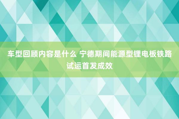 车型回顾内容是什么 宁德期间能源型锂电板铁路试运首发成效