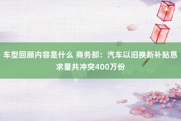 车型回顾内容是什么 商务部：汽车以旧换新补贴恳求量共冲突400万份