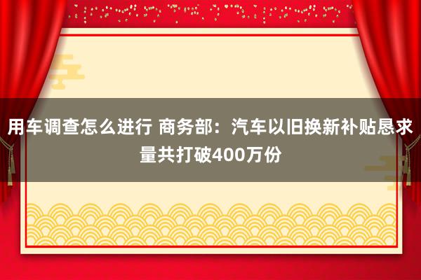 用车调查怎么进行 商务部：汽车以旧换新补贴恳求量共打破400万份