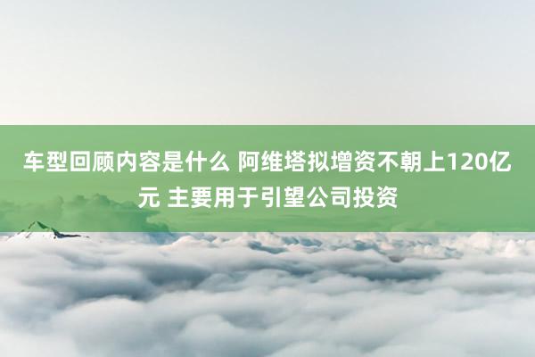 车型回顾内容是什么 阿维塔拟增资不朝上120亿元 主要用于引望公司投资