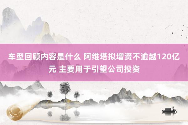 车型回顾内容是什么 阿维塔拟增资不逾越120亿元 主要用于引望公司投资