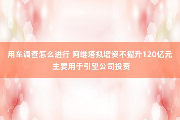 用车调查怎么进行 阿维塔拟增资不擢升120亿元 主要用于引望公司投资