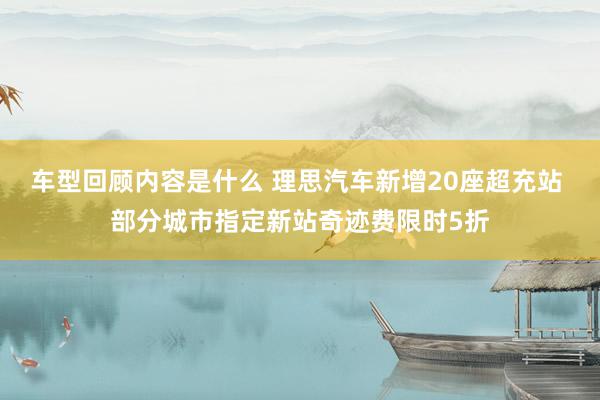 车型回顾内容是什么 理思汽车新增20座超充站 部分城市指定新站奇迹费限时5折