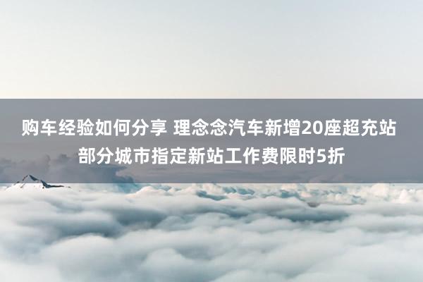 购车经验如何分享 理念念汽车新增20座超充站 部分城市指定新站工作费限时5折