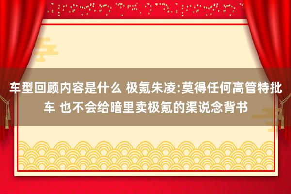 车型回顾内容是什么 极氪朱凌:莫得任何高管特批车 也不会给暗里卖极氪的渠说念背书