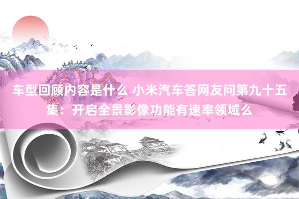 车型回顾内容是什么 小米汽车答网友问第九十五集：开启全景影像功能有速率领域么