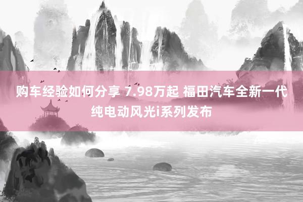 购车经验如何分享 7.98万起 福田汽车全新一代纯电动风光i系列发布