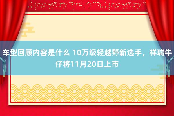 车型回顾内容是什么 10万级轻越野新选手，祥瑞牛仔将11月20日上市