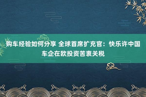 购车经验如何分享 全球首席扩充官：快乐许中国车企在欧投资苦衷关税