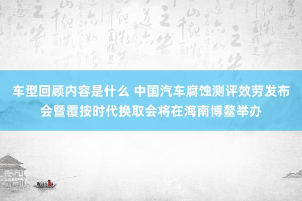 车型回顾内容是什么 中国汽车腐蚀测评效劳发布会暨覆按时代换取会将在海南博鳌举办