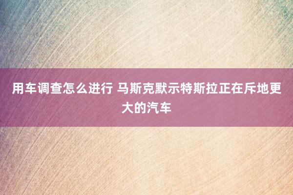 用车调查怎么进行 马斯克默示特斯拉正在斥地更大的汽车