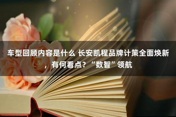 车型回顾内容是什么 长安凯程品牌计策全面焕新，有何看点？“数智”领航