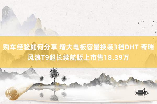 购车经验如何分享 增大电板容量换装3档DHT 奇瑞风浪T9超长续航版上市售18.39万