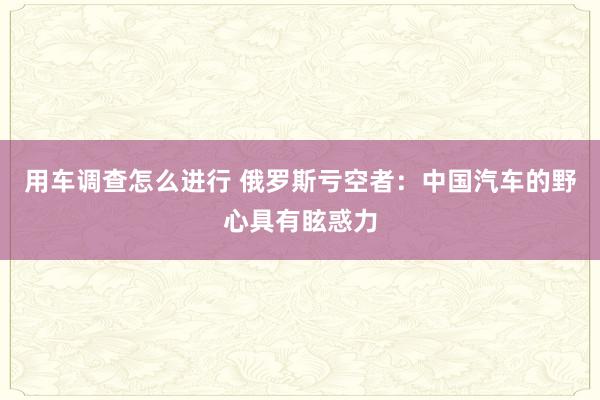 用车调查怎么进行 俄罗斯亏空者：中国汽车的野心具有眩惑力