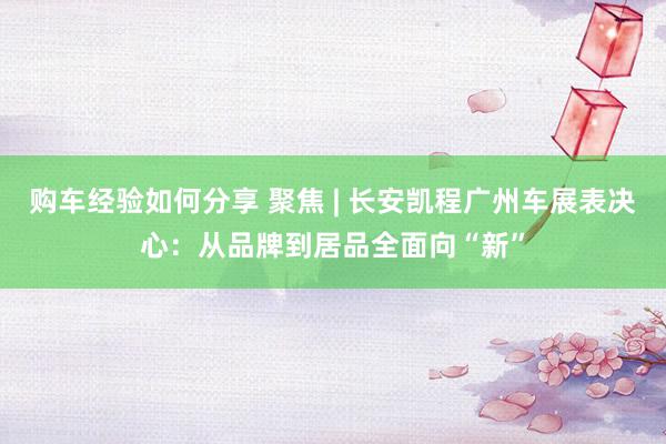 购车经验如何分享 聚焦 | 长安凯程广州车展表决心：从品牌到居品全面向“新”