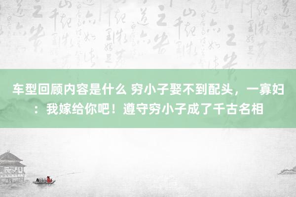 车型回顾内容是什么 穷小子娶不到配头，一寡妇：我嫁给你吧！遵守穷小子成了千古名相